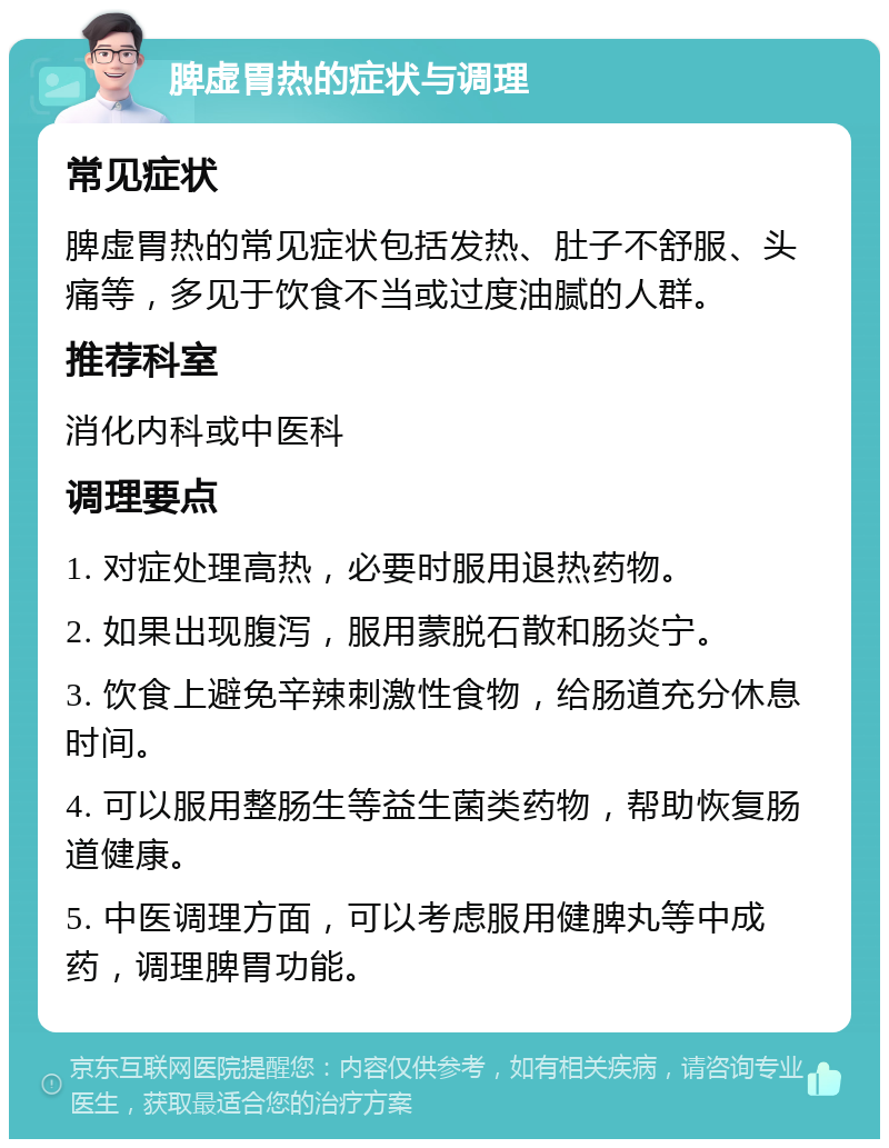 脾虚胃热的症状与调理 常见症状 脾虚胃热的常见症状包括发热、肚子不舒服、头痛等，多见于饮食不当或过度油腻的人群。 推荐科室 消化内科或中医科 调理要点 1. 对症处理高热，必要时服用退热药物。 2. 如果出现腹泻，服用蒙脱石散和肠炎宁。 3. 饮食上避免辛辣刺激性食物，给肠道充分休息时间。 4. 可以服用整肠生等益生菌类药物，帮助恢复肠道健康。 5. 中医调理方面，可以考虑服用健脾丸等中成药，调理脾胃功能。