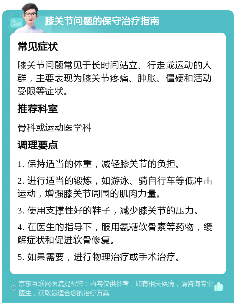 膝关节问题的保守治疗指南 常见症状 膝关节问题常见于长时间站立、行走或运动的人群，主要表现为膝关节疼痛、肿胀、僵硬和活动受限等症状。 推荐科室 骨科或运动医学科 调理要点 1. 保持适当的体重，减轻膝关节的负担。 2. 进行适当的锻炼，如游泳、骑自行车等低冲击运动，增强膝关节周围的肌肉力量。 3. 使用支撑性好的鞋子，减少膝关节的压力。 4. 在医生的指导下，服用氨糖软骨素等药物，缓解症状和促进软骨修复。 5. 如果需要，进行物理治疗或手术治疗。