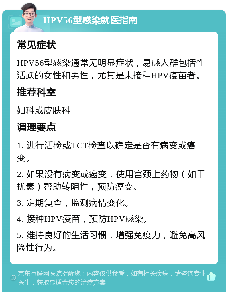 HPV56型感染就医指南 常见症状 HPV56型感染通常无明显症状，易感人群包括性活跃的女性和男性，尤其是未接种HPV疫苗者。 推荐科室 妇科或皮肤科 调理要点 1. 进行活检或TCT检查以确定是否有病变或癌变。 2. 如果没有病变或癌变，使用宫颈上药物（如干扰素）帮助转阴性，预防癌变。 3. 定期复查，监测病情变化。 4. 接种HPV疫苗，预防HPV感染。 5. 维持良好的生活习惯，增强免疫力，避免高风险性行为。