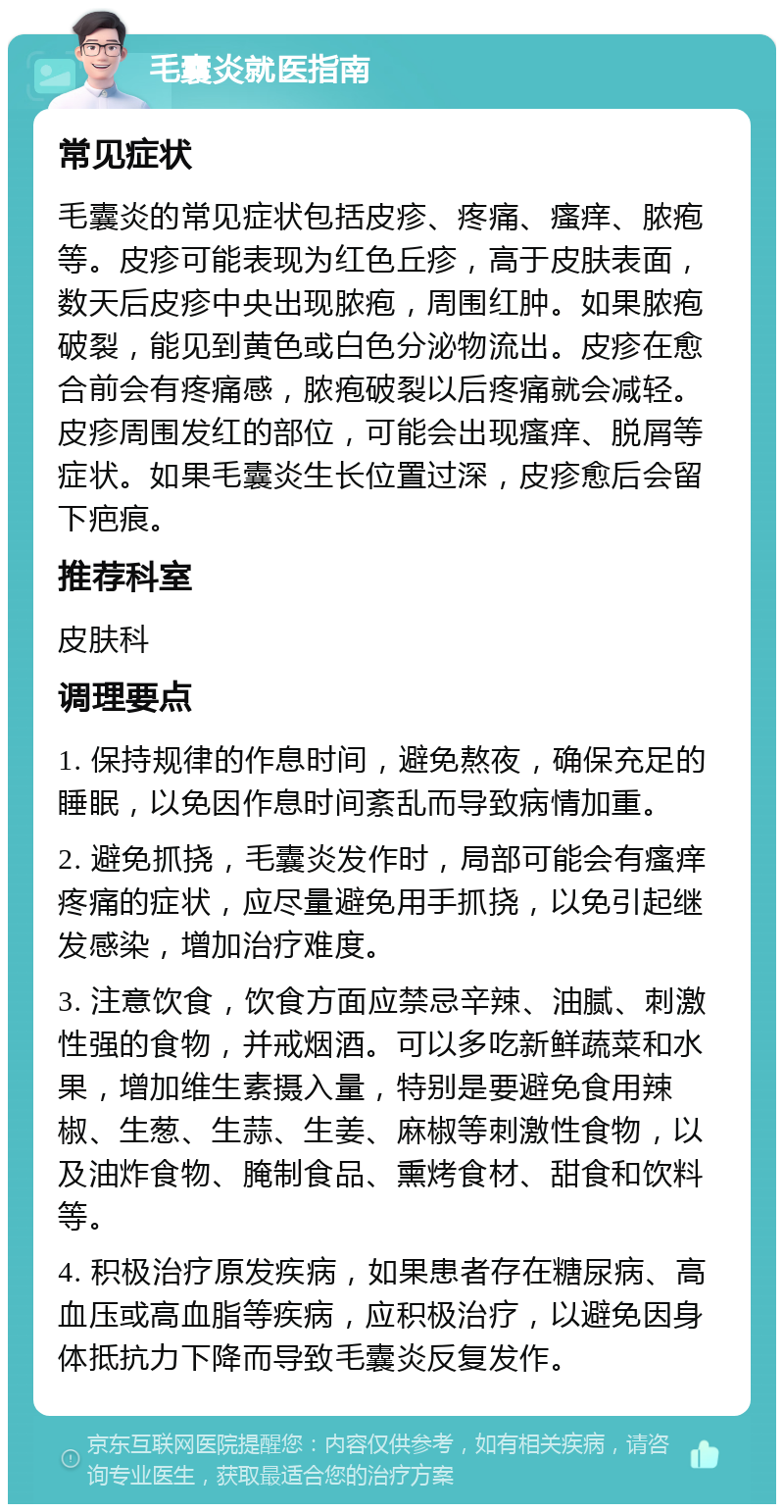 毛囊炎就医指南 常见症状 毛囊炎的常见症状包括皮疹、疼痛、瘙痒、脓疱等。皮疹可能表现为红色丘疹，高于皮肤表面，数天后皮疹中央出现脓疱，周围红肿。如果脓疱破裂，能见到黄色或白色分泌物流出。皮疹在愈合前会有疼痛感，脓疱破裂以后疼痛就会减轻。皮疹周围发红的部位，可能会出现瘙痒、脱屑等症状。如果毛囊炎生长位置过深，皮疹愈后会留下疤痕。 推荐科室 皮肤科 调理要点 1. 保持规律的作息时间，避免熬夜，确保充足的睡眠，以免因作息时间紊乱而导致病情加重。 2. 避免抓挠，毛囊炎发作时，局部可能会有瘙痒疼痛的症状，应尽量避免用手抓挠，以免引起继发感染，增加治疗难度。 3. 注意饮食，饮食方面应禁忌辛辣、油腻、刺激性强的食物，并戒烟酒。可以多吃新鲜蔬菜和水果，增加维生素摄入量，特别是要避免食用辣椒、生葱、生蒜、生姜、麻椒等刺激性食物，以及油炸食物、腌制食品、熏烤食材、甜食和饮料等。 4. 积极治疗原发疾病，如果患者存在糖尿病、高血压或高血脂等疾病，应积极治疗，以避免因身体抵抗力下降而导致毛囊炎反复发作。