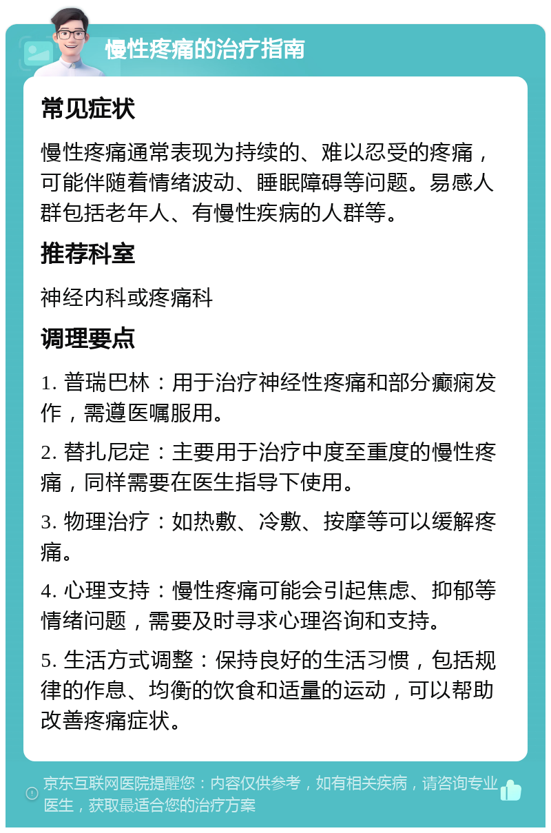 慢性疼痛的治疗指南 常见症状 慢性疼痛通常表现为持续的、难以忍受的疼痛，可能伴随着情绪波动、睡眠障碍等问题。易感人群包括老年人、有慢性疾病的人群等。 推荐科室 神经内科或疼痛科 调理要点 1. 普瑞巴林：用于治疗神经性疼痛和部分癫痫发作，需遵医嘱服用。 2. 替扎尼定：主要用于治疗中度至重度的慢性疼痛，同样需要在医生指导下使用。 3. 物理治疗：如热敷、冷敷、按摩等可以缓解疼痛。 4. 心理支持：慢性疼痛可能会引起焦虑、抑郁等情绪问题，需要及时寻求心理咨询和支持。 5. 生活方式调整：保持良好的生活习惯，包括规律的作息、均衡的饮食和适量的运动，可以帮助改善疼痛症状。