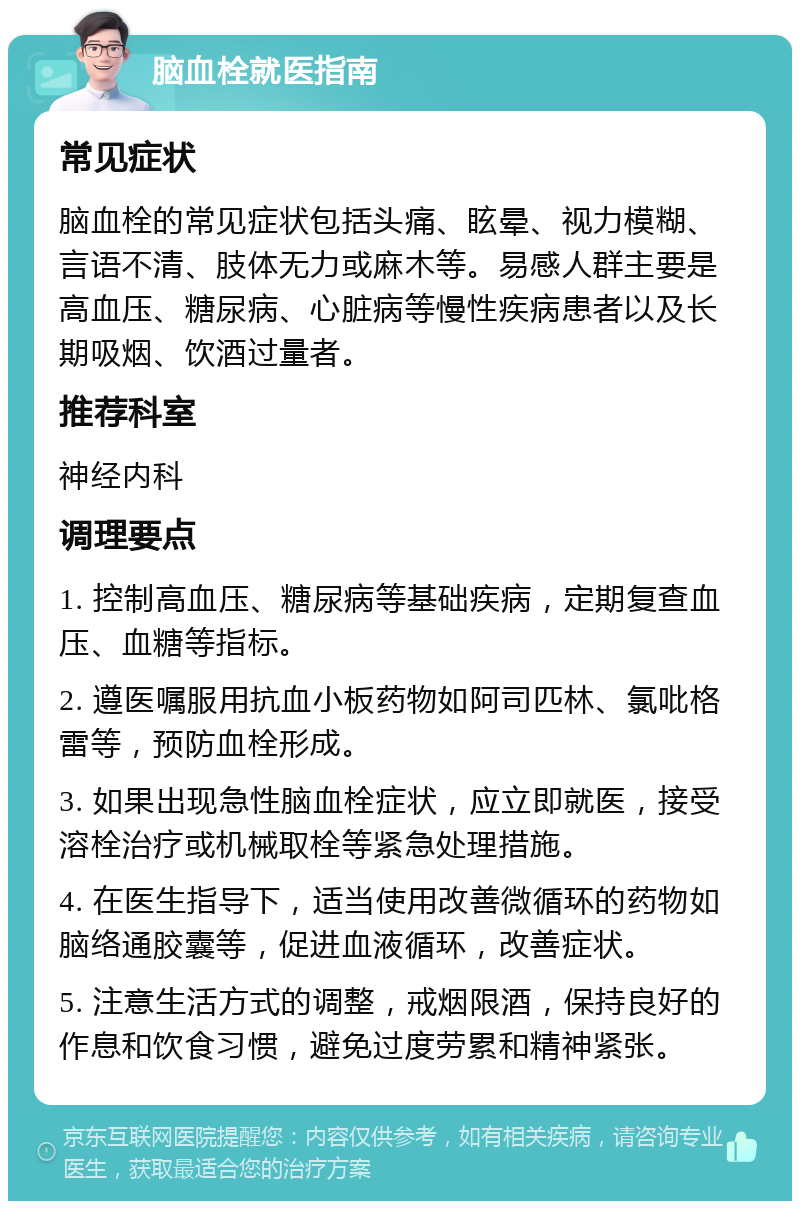 脑血栓就医指南 常见症状 脑血栓的常见症状包括头痛、眩晕、视力模糊、言语不清、肢体无力或麻木等。易感人群主要是高血压、糖尿病、心脏病等慢性疾病患者以及长期吸烟、饮酒过量者。 推荐科室 神经内科 调理要点 1. 控制高血压、糖尿病等基础疾病，定期复查血压、血糖等指标。 2. 遵医嘱服用抗血小板药物如阿司匹林、氯吡格雷等，预防血栓形成。 3. 如果出现急性脑血栓症状，应立即就医，接受溶栓治疗或机械取栓等紧急处理措施。 4. 在医生指导下，适当使用改善微循环的药物如脑络通胶囊等，促进血液循环，改善症状。 5. 注意生活方式的调整，戒烟限酒，保持良好的作息和饮食习惯，避免过度劳累和精神紧张。