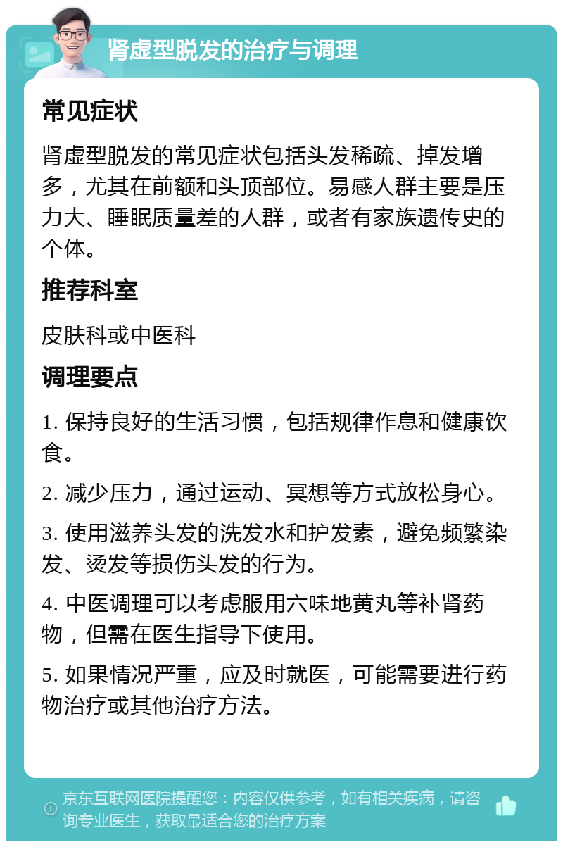 肾虚型脱发的治疗与调理 常见症状 肾虚型脱发的常见症状包括头发稀疏、掉发增多，尤其在前额和头顶部位。易感人群主要是压力大、睡眠质量差的人群，或者有家族遗传史的个体。 推荐科室 皮肤科或中医科 调理要点 1. 保持良好的生活习惯，包括规律作息和健康饮食。 2. 减少压力，通过运动、冥想等方式放松身心。 3. 使用滋养头发的洗发水和护发素，避免频繁染发、烫发等损伤头发的行为。 4. 中医调理可以考虑服用六味地黄丸等补肾药物，但需在医生指导下使用。 5. 如果情况严重，应及时就医，可能需要进行药物治疗或其他治疗方法。