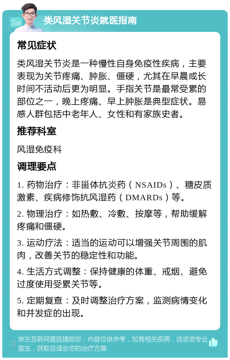 类风湿关节炎就医指南 常见症状 类风湿关节炎是一种慢性自身免疫性疾病，主要表现为关节疼痛、肿胀、僵硬，尤其在早晨或长时间不活动后更为明显。手指关节是最常受累的部位之一，晚上疼痛、早上肿胀是典型症状。易感人群包括中老年人、女性和有家族史者。 推荐科室 风湿免疫科 调理要点 1. 药物治疗：非甾体抗炎药（NSAIDs）、糖皮质激素、疾病修饰抗风湿药（DMARDs）等。 2. 物理治疗：如热敷、冷敷、按摩等，帮助缓解疼痛和僵硬。 3. 运动疗法：适当的运动可以增强关节周围的肌肉，改善关节的稳定性和功能。 4. 生活方式调整：保持健康的体重、戒烟、避免过度使用受累关节等。 5. 定期复查：及时调整治疗方案，监测病情变化和并发症的出现。