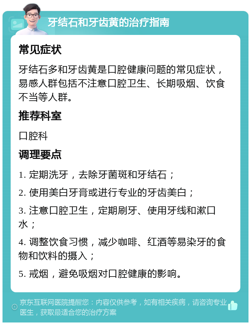 牙结石和牙齿黄的治疗指南 常见症状 牙结石多和牙齿黄是口腔健康问题的常见症状，易感人群包括不注意口腔卫生、长期吸烟、饮食不当等人群。 推荐科室 口腔科 调理要点 1. 定期洗牙，去除牙菌斑和牙结石； 2. 使用美白牙膏或进行专业的牙齿美白； 3. 注意口腔卫生，定期刷牙、使用牙线和漱口水； 4. 调整饮食习惯，减少咖啡、红酒等易染牙的食物和饮料的摄入； 5. 戒烟，避免吸烟对口腔健康的影响。