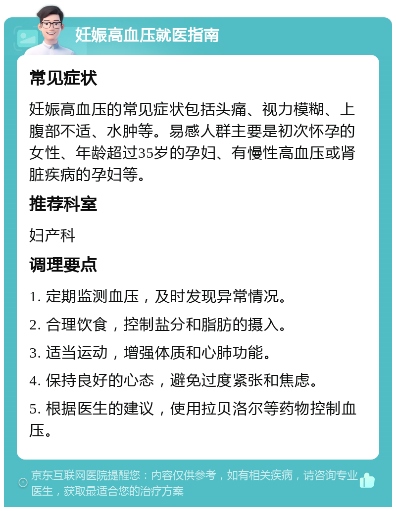 妊娠高血压就医指南 常见症状 妊娠高血压的常见症状包括头痛、视力模糊、上腹部不适、水肿等。易感人群主要是初次怀孕的女性、年龄超过35岁的孕妇、有慢性高血压或肾脏疾病的孕妇等。 推荐科室 妇产科 调理要点 1. 定期监测血压，及时发现异常情况。 2. 合理饮食，控制盐分和脂肪的摄入。 3. 适当运动，增强体质和心肺功能。 4. 保持良好的心态，避免过度紧张和焦虑。 5. 根据医生的建议，使用拉贝洛尔等药物控制血压。