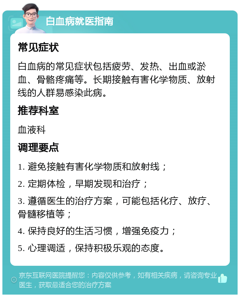 白血病就医指南 常见症状 白血病的常见症状包括疲劳、发热、出血或淤血、骨骼疼痛等。长期接触有害化学物质、放射线的人群易感染此病。 推荐科室 血液科 调理要点 1. 避免接触有害化学物质和放射线； 2. 定期体检，早期发现和治疗； 3. 遵循医生的治疗方案，可能包括化疗、放疗、骨髓移植等； 4. 保持良好的生活习惯，增强免疫力； 5. 心理调适，保持积极乐观的态度。