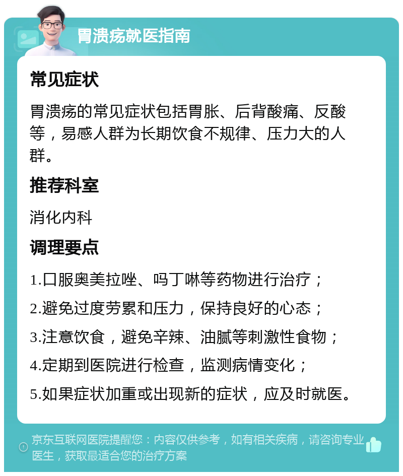 胃溃疡就医指南 常见症状 胃溃疡的常见症状包括胃胀、后背酸痛、反酸等，易感人群为长期饮食不规律、压力大的人群。 推荐科室 消化内科 调理要点 1.口服奥美拉唑、吗丁啉等药物进行治疗； 2.避免过度劳累和压力，保持良好的心态； 3.注意饮食，避免辛辣、油腻等刺激性食物； 4.定期到医院进行检查，监测病情变化； 5.如果症状加重或出现新的症状，应及时就医。