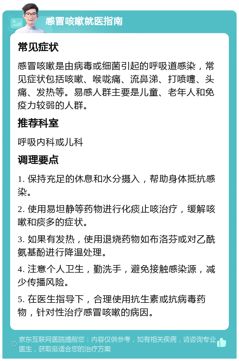 感冒咳嗽就医指南 常见症状 感冒咳嗽是由病毒或细菌引起的呼吸道感染，常见症状包括咳嗽、喉咙痛、流鼻涕、打喷嚏、头痛、发热等。易感人群主要是儿童、老年人和免疫力较弱的人群。 推荐科室 呼吸内科或儿科 调理要点 1. 保持充足的休息和水分摄入，帮助身体抵抗感染。 2. 使用易坦静等药物进行化痰止咳治疗，缓解咳嗽和痰多的症状。 3. 如果有发热，使用退烧药物如布洛芬或对乙酰氨基酚进行降温处理。 4. 注意个人卫生，勤洗手，避免接触感染源，减少传播风险。 5. 在医生指导下，合理使用抗生素或抗病毒药物，针对性治疗感冒咳嗽的病因。