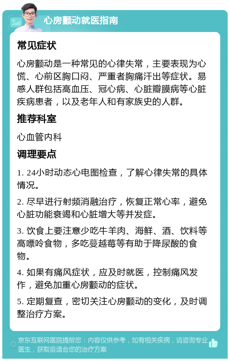 心房颤动就医指南 常见症状 心房颤动是一种常见的心律失常，主要表现为心慌、心前区胸口闷、严重者胸痛汗出等症状。易感人群包括高血压、冠心病、心脏瓣膜病等心脏疾病患者，以及老年人和有家族史的人群。 推荐科室 心血管内科 调理要点 1. 24小时动态心电图检查，了解心律失常的具体情况。 2. 尽早进行射频消融治疗，恢复正常心率，避免心脏功能衰竭和心脏增大等并发症。 3. 饮食上要注意少吃牛羊肉、海鲜、酒、饮料等高嘌呤食物，多吃蔓越莓等有助于降尿酸的食物。 4. 如果有痛风症状，应及时就医，控制痛风发作，避免加重心房颤动的症状。 5. 定期复查，密切关注心房颤动的变化，及时调整治疗方案。