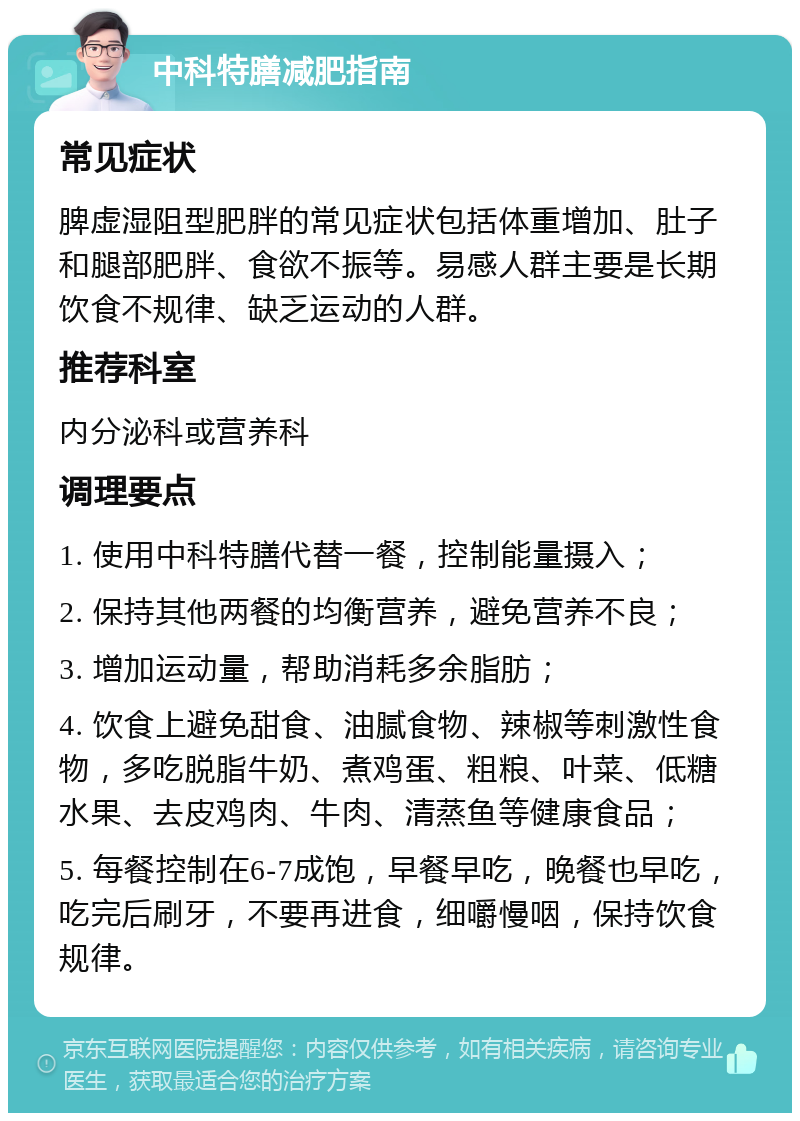 中科特膳减肥指南 常见症状 脾虚湿阻型肥胖的常见症状包括体重增加、肚子和腿部肥胖、食欲不振等。易感人群主要是长期饮食不规律、缺乏运动的人群。 推荐科室 内分泌科或营养科 调理要点 1. 使用中科特膳代替一餐，控制能量摄入； 2. 保持其他两餐的均衡营养，避免营养不良； 3. 增加运动量，帮助消耗多余脂肪； 4. 饮食上避免甜食、油腻食物、辣椒等刺激性食物，多吃脱脂牛奶、煮鸡蛋、粗粮、叶菜、低糖水果、去皮鸡肉、牛肉、清蒸鱼等健康食品； 5. 每餐控制在6-7成饱，早餐早吃，晚餐也早吃，吃完后刷牙，不要再进食，细嚼慢咽，保持饮食规律。