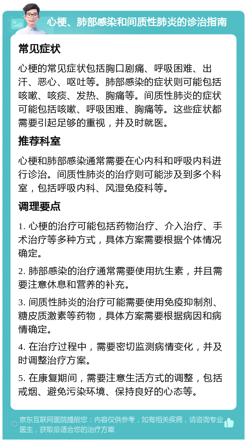 心梗、肺部感染和间质性肺炎的诊治指南 常见症状 心梗的常见症状包括胸口剧痛、呼吸困难、出汗、恶心、呕吐等。肺部感染的症状则可能包括咳嗽、咳痰、发热、胸痛等。间质性肺炎的症状可能包括咳嗽、呼吸困难、胸痛等。这些症状都需要引起足够的重视，并及时就医。 推荐科室 心梗和肺部感染通常需要在心内科和呼吸内科进行诊治。间质性肺炎的治疗则可能涉及到多个科室，包括呼吸内科、风湿免疫科等。 调理要点 1. 心梗的治疗可能包括药物治疗、介入治疗、手术治疗等多种方式，具体方案需要根据个体情况确定。 2. 肺部感染的治疗通常需要使用抗生素，并且需要注意休息和营养的补充。 3. 间质性肺炎的治疗可能需要使用免疫抑制剂、糖皮质激素等药物，具体方案需要根据病因和病情确定。 4. 在治疗过程中，需要密切监测病情变化，并及时调整治疗方案。 5. 在康复期间，需要注意生活方式的调整，包括戒烟、避免污染环境、保持良好的心态等。