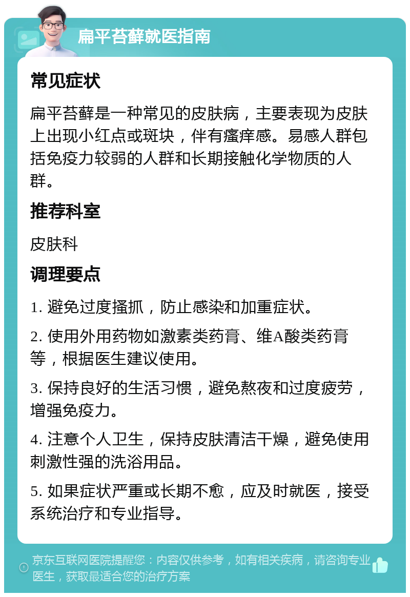 扁平苔藓就医指南 常见症状 扁平苔藓是一种常见的皮肤病，主要表现为皮肤上出现小红点或斑块，伴有瘙痒感。易感人群包括免疫力较弱的人群和长期接触化学物质的人群。 推荐科室 皮肤科 调理要点 1. 避免过度搔抓，防止感染和加重症状。 2. 使用外用药物如激素类药膏、维A酸类药膏等，根据医生建议使用。 3. 保持良好的生活习惯，避免熬夜和过度疲劳，增强免疫力。 4. 注意个人卫生，保持皮肤清洁干燥，避免使用刺激性强的洗浴用品。 5. 如果症状严重或长期不愈，应及时就医，接受系统治疗和专业指导。