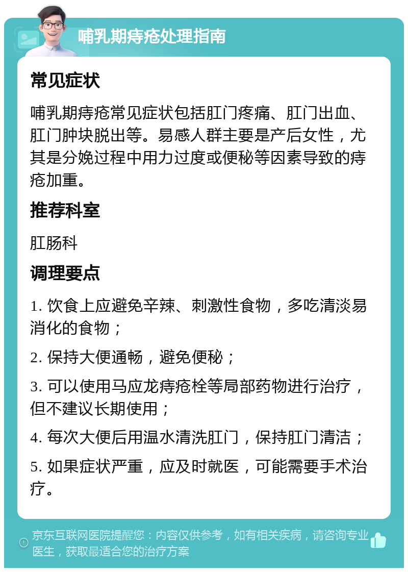 哺乳期痔疮处理指南 常见症状 哺乳期痔疮常见症状包括肛门疼痛、肛门出血、肛门肿块脱出等。易感人群主要是产后女性，尤其是分娩过程中用力过度或便秘等因素导致的痔疮加重。 推荐科室 肛肠科 调理要点 1. 饮食上应避免辛辣、刺激性食物，多吃清淡易消化的食物； 2. 保持大便通畅，避免便秘； 3. 可以使用马应龙痔疮栓等局部药物进行治疗，但不建议长期使用； 4. 每次大便后用温水清洗肛门，保持肛门清洁； 5. 如果症状严重，应及时就医，可能需要手术治疗。