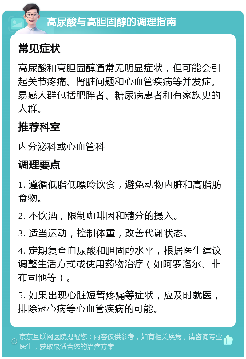 高尿酸与高胆固醇的调理指南 常见症状 高尿酸和高胆固醇通常无明显症状，但可能会引起关节疼痛、肾脏问题和心血管疾病等并发症。易感人群包括肥胖者、糖尿病患者和有家族史的人群。 推荐科室 内分泌科或心血管科 调理要点 1. 遵循低脂低嘌呤饮食，避免动物内脏和高脂肪食物。 2. 不饮酒，限制咖啡因和糖分的摄入。 3. 适当运动，控制体重，改善代谢状态。 4. 定期复查血尿酸和胆固醇水平，根据医生建议调整生活方式或使用药物治疗（如阿罗洛尔、非布司他等）。 5. 如果出现心脏短暂疼痛等症状，应及时就医，排除冠心病等心血管疾病的可能。