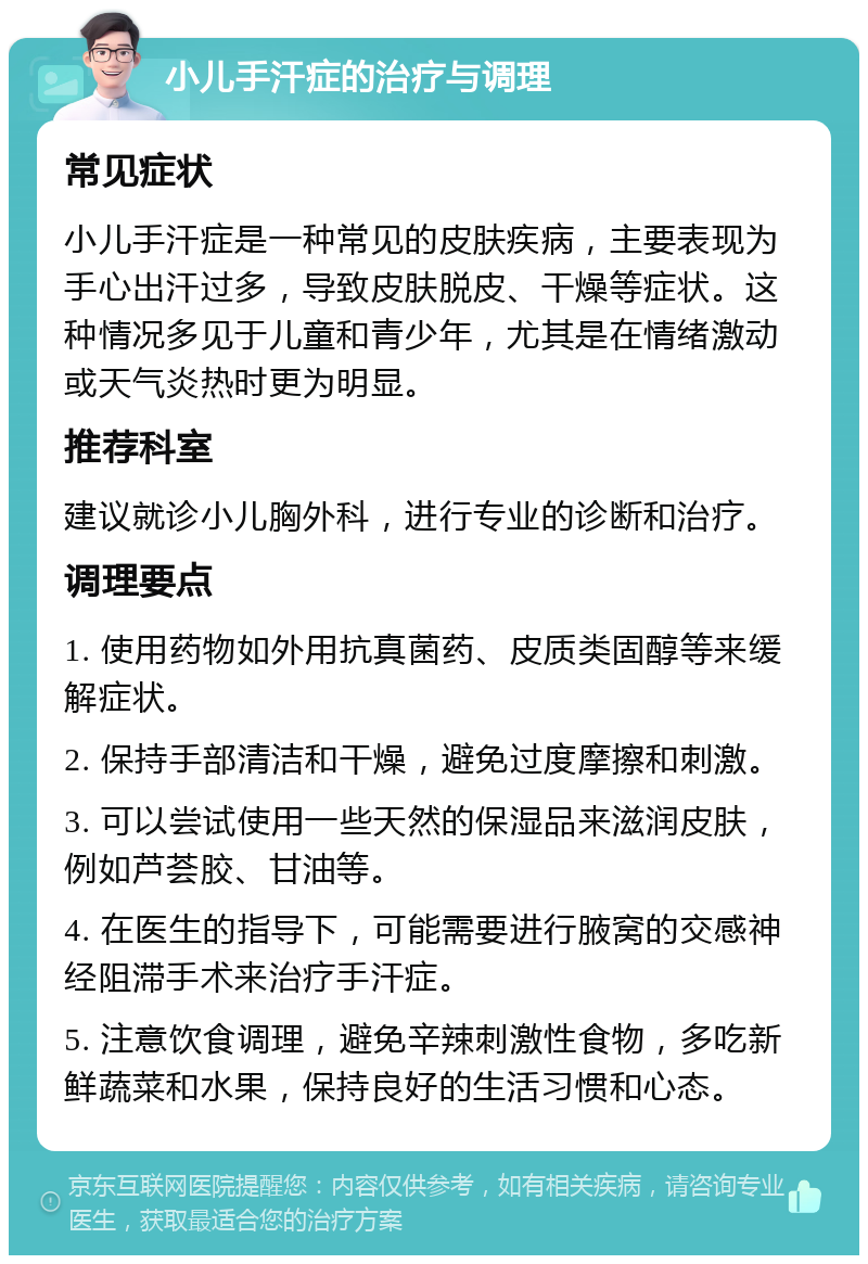 小儿手汗症的治疗与调理 常见症状 小儿手汗症是一种常见的皮肤疾病，主要表现为手心出汗过多，导致皮肤脱皮、干燥等症状。这种情况多见于儿童和青少年，尤其是在情绪激动或天气炎热时更为明显。 推荐科室 建议就诊小儿胸外科，进行专业的诊断和治疗。 调理要点 1. 使用药物如外用抗真菌药、皮质类固醇等来缓解症状。 2. 保持手部清洁和干燥，避免过度摩擦和刺激。 3. 可以尝试使用一些天然的保湿品来滋润皮肤，例如芦荟胶、甘油等。 4. 在医生的指导下，可能需要进行腋窝的交感神经阻滞手术来治疗手汗症。 5. 注意饮食调理，避免辛辣刺激性食物，多吃新鲜蔬菜和水果，保持良好的生活习惯和心态。