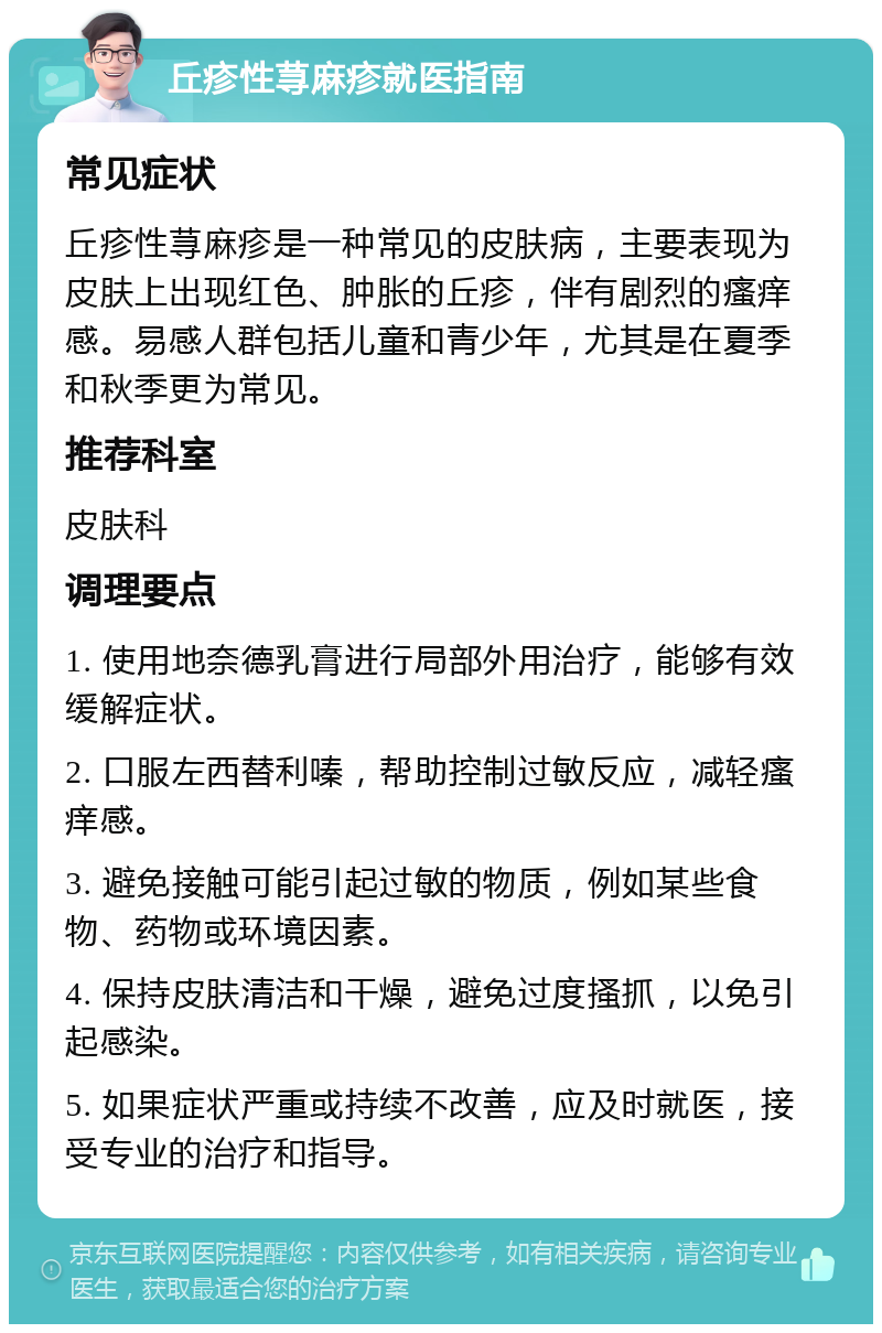 丘疹性荨麻疹就医指南 常见症状 丘疹性荨麻疹是一种常见的皮肤病，主要表现为皮肤上出现红色、肿胀的丘疹，伴有剧烈的瘙痒感。易感人群包括儿童和青少年，尤其是在夏季和秋季更为常见。 推荐科室 皮肤科 调理要点 1. 使用地奈德乳膏进行局部外用治疗，能够有效缓解症状。 2. 口服左西替利嗪，帮助控制过敏反应，减轻瘙痒感。 3. 避免接触可能引起过敏的物质，例如某些食物、药物或环境因素。 4. 保持皮肤清洁和干燥，避免过度搔抓，以免引起感染。 5. 如果症状严重或持续不改善，应及时就医，接受专业的治疗和指导。