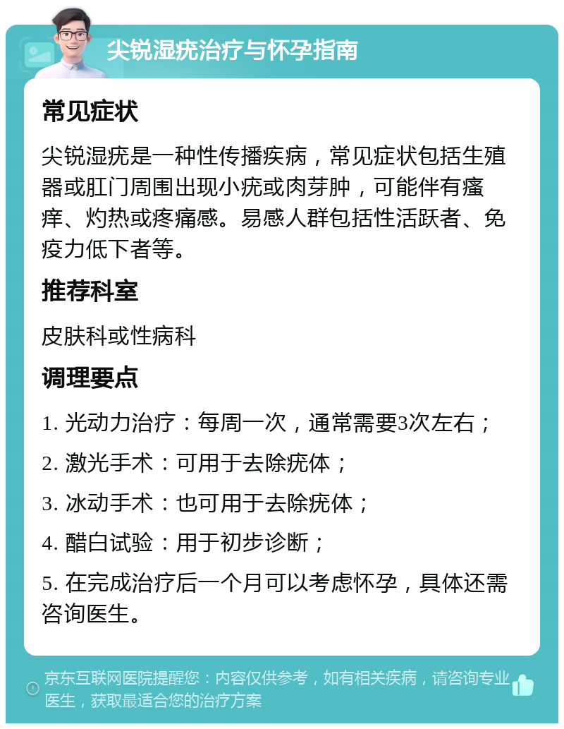 尖锐湿疣治疗与怀孕指南 常见症状 尖锐湿疣是一种性传播疾病，常见症状包括生殖器或肛门周围出现小疣或肉芽肿，可能伴有瘙痒、灼热或疼痛感。易感人群包括性活跃者、免疫力低下者等。 推荐科室 皮肤科或性病科 调理要点 1. 光动力治疗：每周一次，通常需要3次左右； 2. 激光手术：可用于去除疣体； 3. 冰动手术：也可用于去除疣体； 4. 醋白试验：用于初步诊断； 5. 在完成治疗后一个月可以考虑怀孕，具体还需咨询医生。