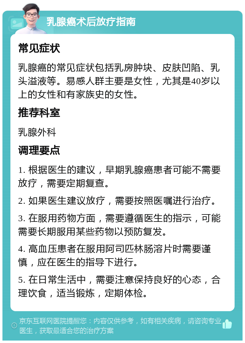 乳腺癌术后放疗指南 常见症状 乳腺癌的常见症状包括乳房肿块、皮肤凹陷、乳头溢液等。易感人群主要是女性，尤其是40岁以上的女性和有家族史的女性。 推荐科室 乳腺外科 调理要点 1. 根据医生的建议，早期乳腺癌患者可能不需要放疗，需要定期复查。 2. 如果医生建议放疗，需要按照医嘱进行治疗。 3. 在服用药物方面，需要遵循医生的指示，可能需要长期服用某些药物以预防复发。 4. 高血压患者在服用阿司匹林肠溶片时需要谨慎，应在医生的指导下进行。 5. 在日常生活中，需要注意保持良好的心态，合理饮食，适当锻炼，定期体检。