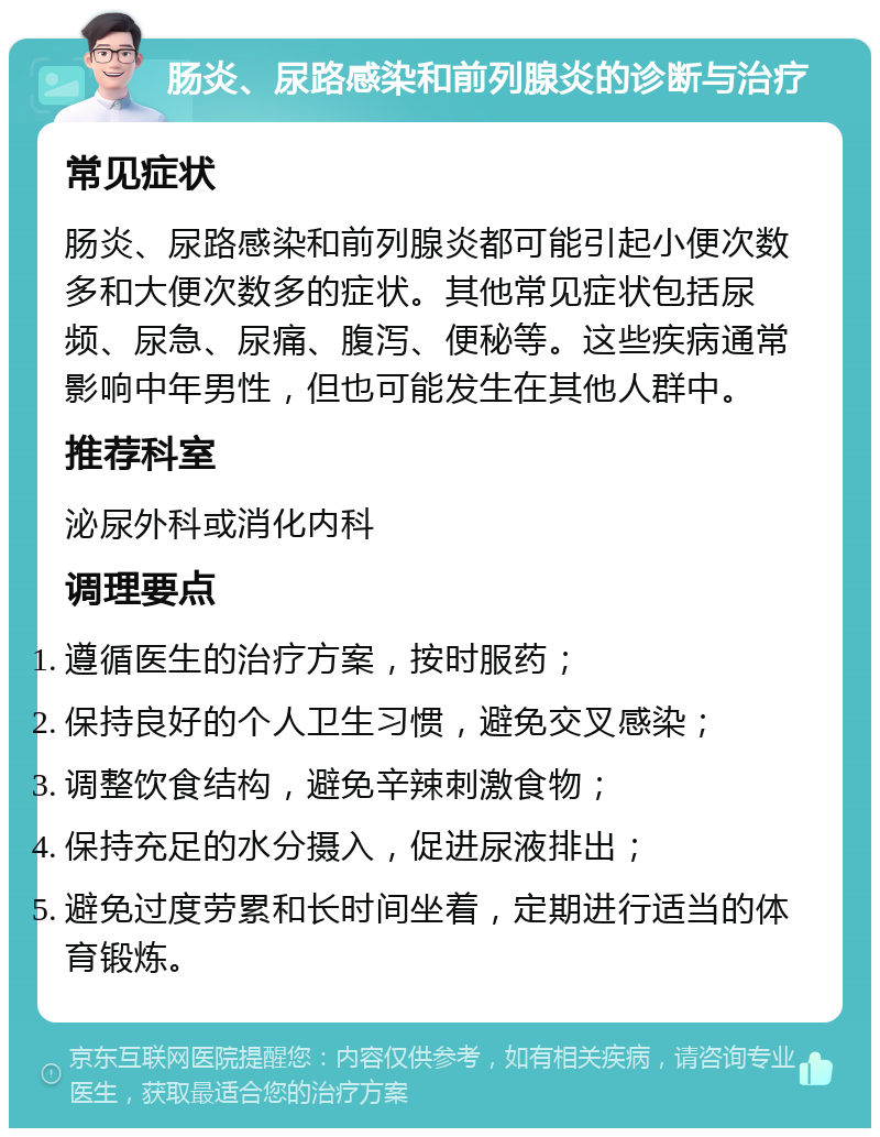 肠炎、尿路感染和前列腺炎的诊断与治疗 常见症状 肠炎、尿路感染和前列腺炎都可能引起小便次数多和大便次数多的症状。其他常见症状包括尿频、尿急、尿痛、腹泻、便秘等。这些疾病通常影响中年男性，但也可能发生在其他人群中。 推荐科室 泌尿外科或消化内科 调理要点 遵循医生的治疗方案，按时服药； 保持良好的个人卫生习惯，避免交叉感染； 调整饮食结构，避免辛辣刺激食物； 保持充足的水分摄入，促进尿液排出； 避免过度劳累和长时间坐着，定期进行适当的体育锻炼。