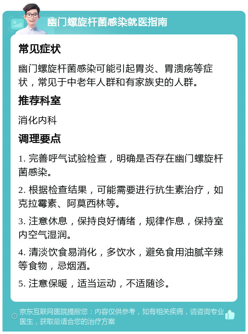 幽门螺旋杆菌感染就医指南 常见症状 幽门螺旋杆菌感染可能引起胃炎、胃溃疡等症状，常见于中老年人群和有家族史的人群。 推荐科室 消化内科 调理要点 1. 完善呼气试验检查，明确是否存在幽门螺旋杆菌感染。 2. 根据检查结果，可能需要进行抗生素治疗，如克拉霉素、阿莫西林等。 3. 注意休息，保持良好情绪，规律作息，保持室内空气湿润。 4. 清淡饮食易消化，多饮水，避免食用油腻辛辣等食物，忌烟酒。 5. 注意保暖，适当运动，不适随诊。