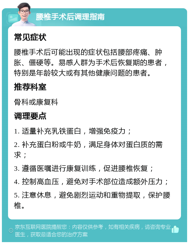 腰椎手术后调理指南 常见症状 腰椎手术后可能出现的症状包括腰部疼痛、肿胀、僵硬等。易感人群为手术后恢复期的患者，特别是年龄较大或有其他健康问题的患者。 推荐科室 骨科或康复科 调理要点 1. 适量补充乳铁蛋白，增强免疫力； 2. 补充蛋白粉或牛奶，满足身体对蛋白质的需求； 3. 遵循医嘱进行康复训练，促进腰椎恢复； 4. 控制高血压，避免对手术部位造成额外压力； 5. 注意休息，避免剧烈运动和重物提取，保护腰椎。