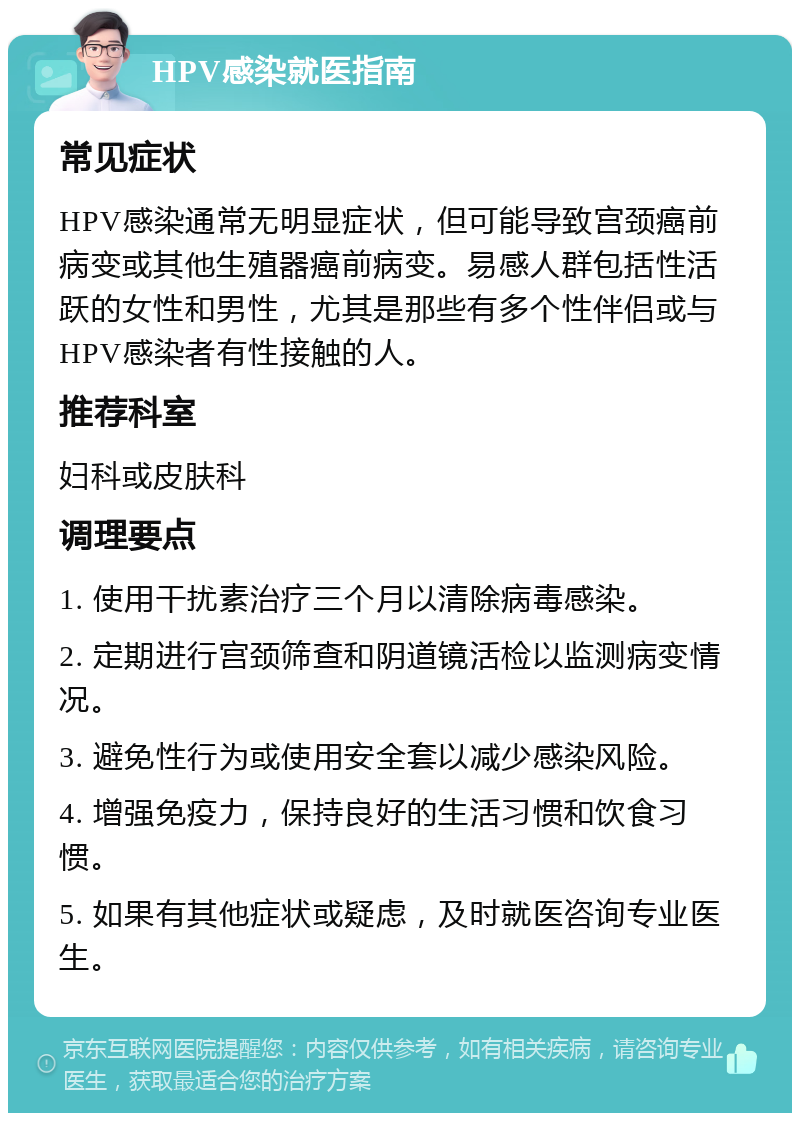 HPV感染就医指南 常见症状 HPV感染通常无明显症状，但可能导致宫颈癌前病变或其他生殖器癌前病变。易感人群包括性活跃的女性和男性，尤其是那些有多个性伴侣或与HPV感染者有性接触的人。 推荐科室 妇科或皮肤科 调理要点 1. 使用干扰素治疗三个月以清除病毒感染。 2. 定期进行宫颈筛查和阴道镜活检以监测病变情况。 3. 避免性行为或使用安全套以减少感染风险。 4. 增强免疫力，保持良好的生活习惯和饮食习惯。 5. 如果有其他症状或疑虑，及时就医咨询专业医生。