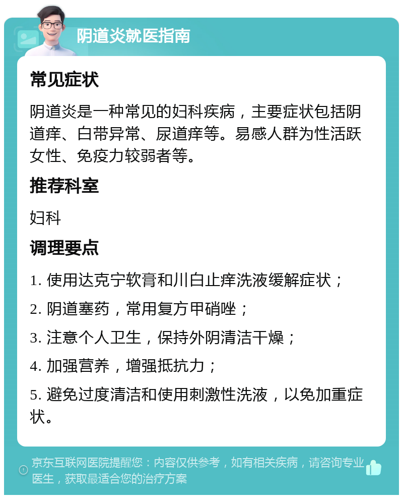 阴道炎就医指南 常见症状 阴道炎是一种常见的妇科疾病，主要症状包括阴道痒、白带异常、尿道痒等。易感人群为性活跃女性、免疫力较弱者等。 推荐科室 妇科 调理要点 1. 使用达克宁软膏和川白止痒洗液缓解症状； 2. 阴道塞药，常用复方甲硝唑； 3. 注意个人卫生，保持外阴清洁干燥； 4. 加强营养，增强抵抗力； 5. 避免过度清洁和使用刺激性洗液，以免加重症状。