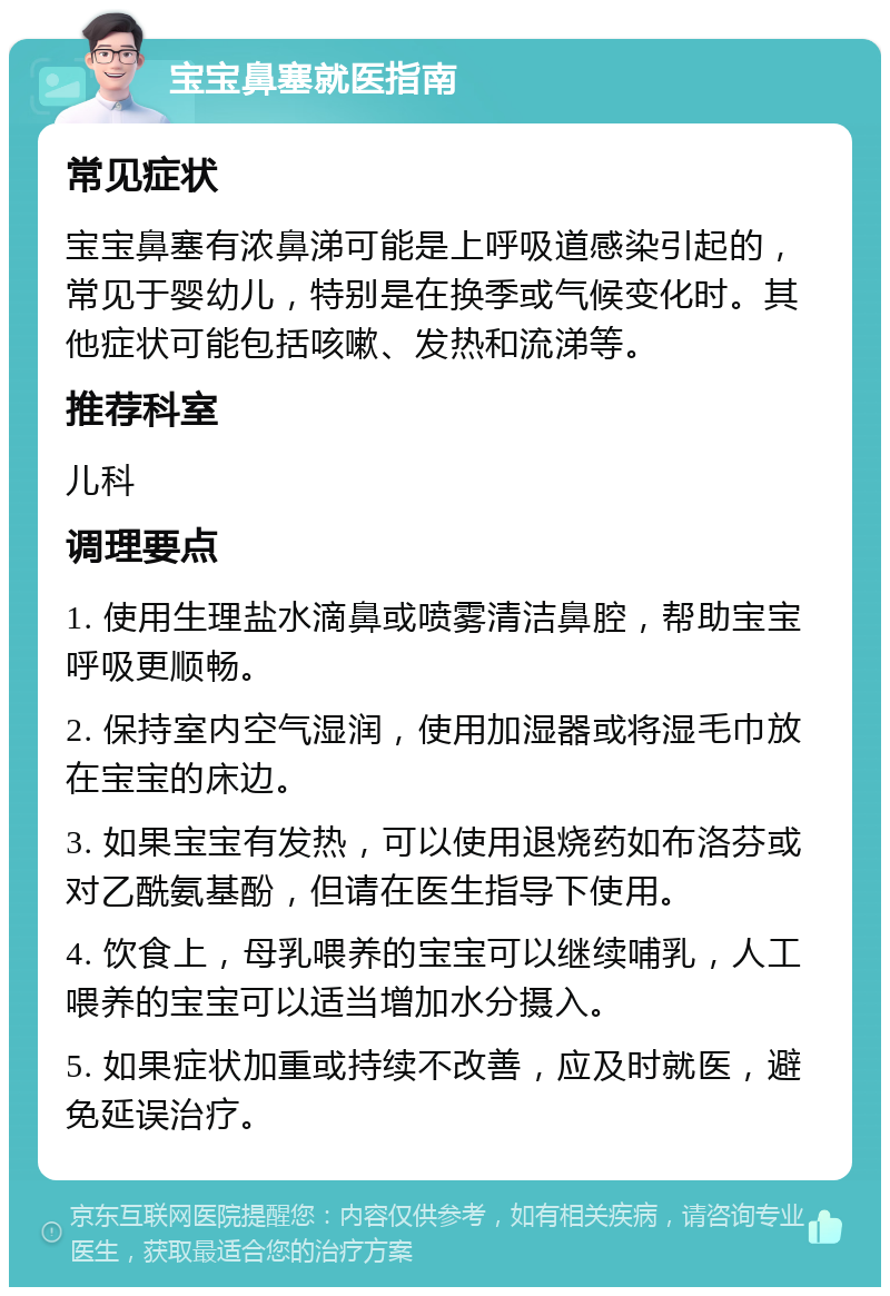 宝宝鼻塞就医指南 常见症状 宝宝鼻塞有浓鼻涕可能是上呼吸道感染引起的，常见于婴幼儿，特别是在换季或气候变化时。其他症状可能包括咳嗽、发热和流涕等。 推荐科室 儿科 调理要点 1. 使用生理盐水滴鼻或喷雾清洁鼻腔，帮助宝宝呼吸更顺畅。 2. 保持室内空气湿润，使用加湿器或将湿毛巾放在宝宝的床边。 3. 如果宝宝有发热，可以使用退烧药如布洛芬或对乙酰氨基酚，但请在医生指导下使用。 4. 饮食上，母乳喂养的宝宝可以继续哺乳，人工喂养的宝宝可以适当增加水分摄入。 5. 如果症状加重或持续不改善，应及时就医，避免延误治疗。