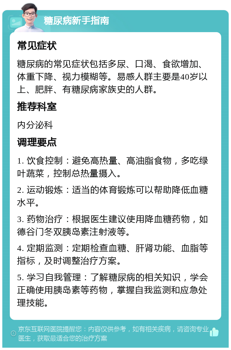 糖尿病新手指南 常见症状 糖尿病的常见症状包括多尿、口渴、食欲增加、体重下降、视力模糊等。易感人群主要是40岁以上、肥胖、有糖尿病家族史的人群。 推荐科室 内分泌科 调理要点 1. 饮食控制：避免高热量、高油脂食物，多吃绿叶蔬菜，控制总热量摄入。 2. 运动锻炼：适当的体育锻炼可以帮助降低血糖水平。 3. 药物治疗：根据医生建议使用降血糖药物，如德谷门冬双胰岛素注射液等。 4. 定期监测：定期检查血糖、肝肾功能、血脂等指标，及时调整治疗方案。 5. 学习自我管理：了解糖尿病的相关知识，学会正确使用胰岛素等药物，掌握自我监测和应急处理技能。