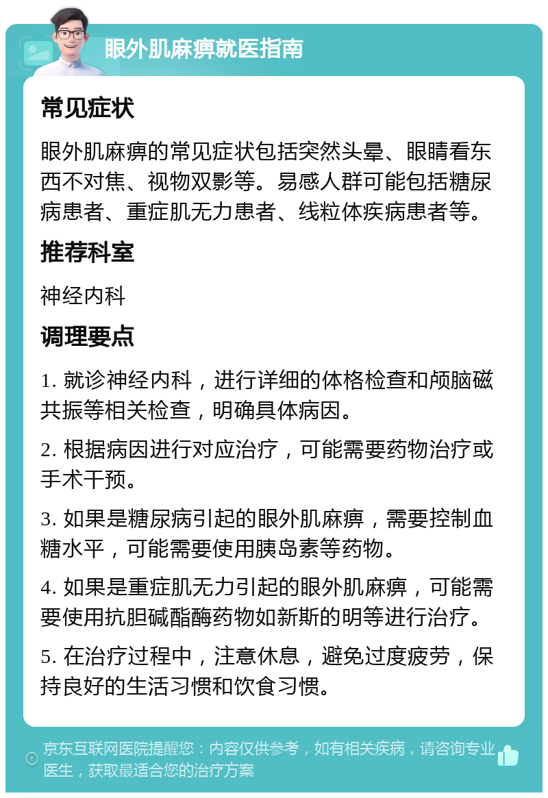 眼外肌麻痹就医指南 常见症状 眼外肌麻痹的常见症状包括突然头晕、眼睛看东西不对焦、视物双影等。易感人群可能包括糖尿病患者、重症肌无力患者、线粒体疾病患者等。 推荐科室 神经内科 调理要点 1. 就诊神经内科，进行详细的体格检查和颅脑磁共振等相关检查，明确具体病因。 2. 根据病因进行对应治疗，可能需要药物治疗或手术干预。 3. 如果是糖尿病引起的眼外肌麻痹，需要控制血糖水平，可能需要使用胰岛素等药物。 4. 如果是重症肌无力引起的眼外肌麻痹，可能需要使用抗胆碱酯酶药物如新斯的明等进行治疗。 5. 在治疗过程中，注意休息，避免过度疲劳，保持良好的生活习惯和饮食习惯。