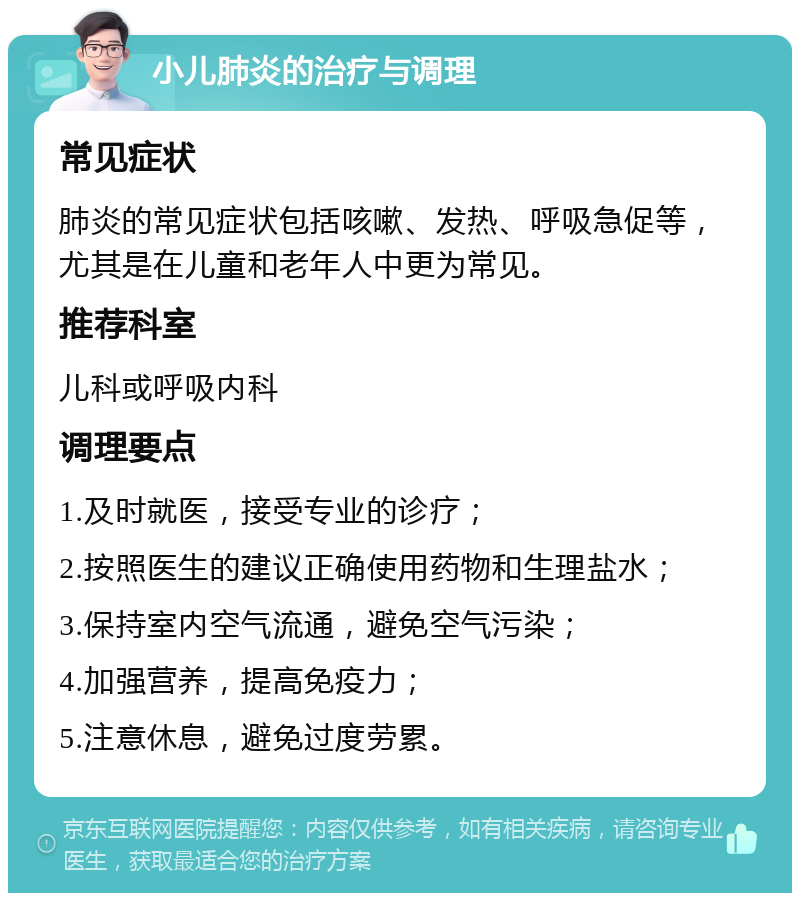 小儿肺炎的治疗与调理 常见症状 肺炎的常见症状包括咳嗽、发热、呼吸急促等，尤其是在儿童和老年人中更为常见。 推荐科室 儿科或呼吸内科 调理要点 1.及时就医，接受专业的诊疗； 2.按照医生的建议正确使用药物和生理盐水； 3.保持室内空气流通，避免空气污染； 4.加强营养，提高免疫力； 5.注意休息，避免过度劳累。