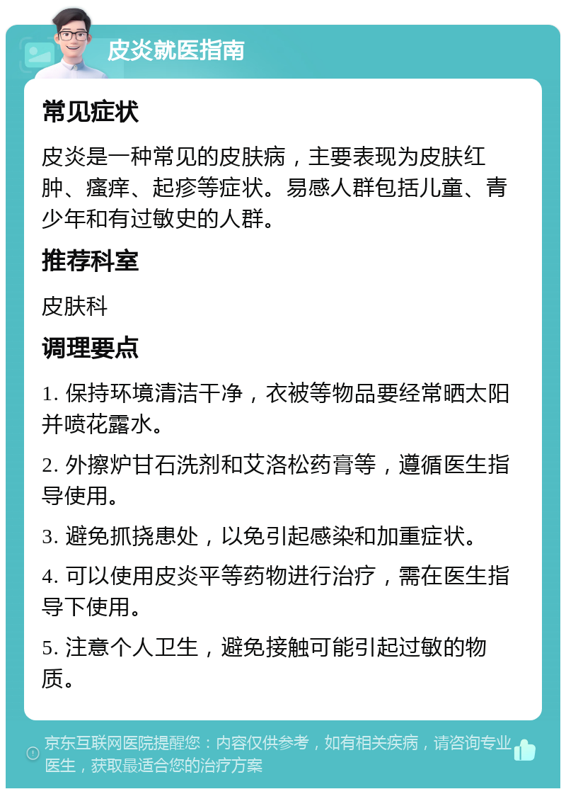 皮炎就医指南 常见症状 皮炎是一种常见的皮肤病，主要表现为皮肤红肿、瘙痒、起疹等症状。易感人群包括儿童、青少年和有过敏史的人群。 推荐科室 皮肤科 调理要点 1. 保持环境清洁干净，衣被等物品要经常晒太阳并喷花露水。 2. 外擦炉甘石洗剂和艾洛松药膏等，遵循医生指导使用。 3. 避免抓挠患处，以免引起感染和加重症状。 4. 可以使用皮炎平等药物进行治疗，需在医生指导下使用。 5. 注意个人卫生，避免接触可能引起过敏的物质。