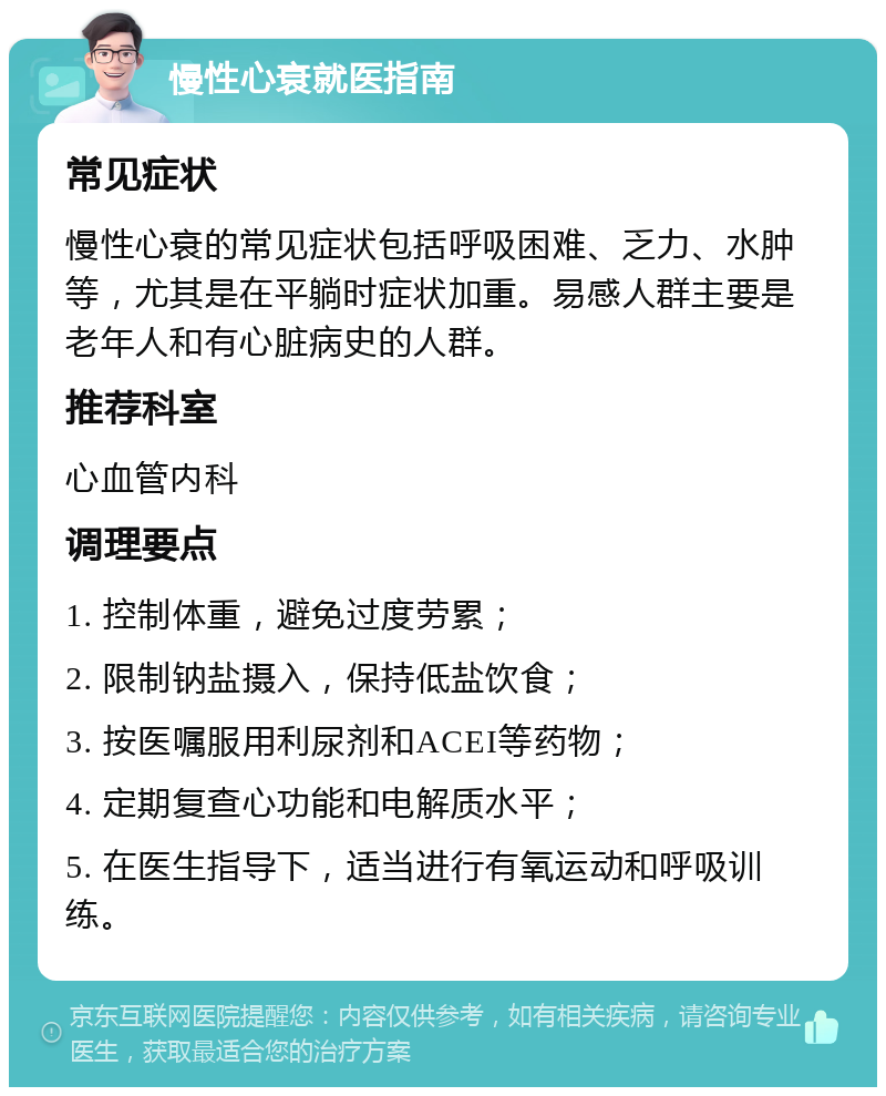 慢性心衰就医指南 常见症状 慢性心衰的常见症状包括呼吸困难、乏力、水肿等，尤其是在平躺时症状加重。易感人群主要是老年人和有心脏病史的人群。 推荐科室 心血管内科 调理要点 1. 控制体重，避免过度劳累； 2. 限制钠盐摄入，保持低盐饮食； 3. 按医嘱服用利尿剂和ACEI等药物； 4. 定期复查心功能和电解质水平； 5. 在医生指导下，适当进行有氧运动和呼吸训练。