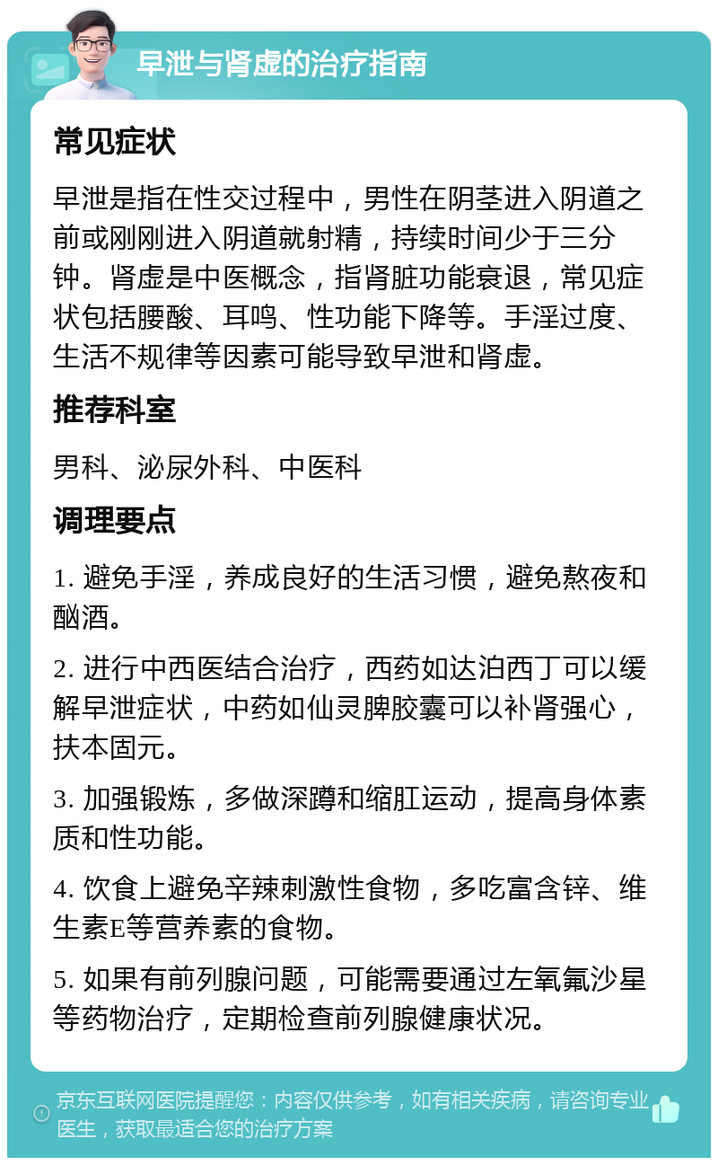 早泄与肾虚的治疗指南 常见症状 早泄是指在性交过程中，男性在阴茎进入阴道之前或刚刚进入阴道就射精，持续时间少于三分钟。肾虚是中医概念，指肾脏功能衰退，常见症状包括腰酸、耳鸣、性功能下降等。手淫过度、生活不规律等因素可能导致早泄和肾虚。 推荐科室 男科、泌尿外科、中医科 调理要点 1. 避免手淫，养成良好的生活习惯，避免熬夜和酗酒。 2. 进行中西医结合治疗，西药如达泊西丁可以缓解早泄症状，中药如仙灵脾胶囊可以补肾强心，扶本固元。 3. 加强锻炼，多做深蹲和缩肛运动，提高身体素质和性功能。 4. 饮食上避免辛辣刺激性食物，多吃富含锌、维生素E等营养素的食物。 5. 如果有前列腺问题，可能需要通过左氧氟沙星等药物治疗，定期检查前列腺健康状况。