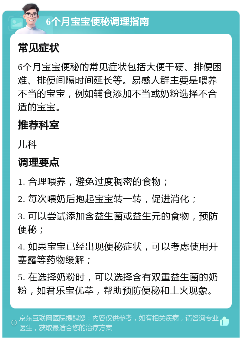 6个月宝宝便秘调理指南 常见症状 6个月宝宝便秘的常见症状包括大便干硬、排便困难、排便间隔时间延长等。易感人群主要是喂养不当的宝宝，例如辅食添加不当或奶粉选择不合适的宝宝。 推荐科室 儿科 调理要点 1. 合理喂养，避免过度稠密的食物； 2. 每次喂奶后抱起宝宝转一转，促进消化； 3. 可以尝试添加含益生菌或益生元的食物，预防便秘； 4. 如果宝宝已经出现便秘症状，可以考虑使用开塞露等药物缓解； 5. 在选择奶粉时，可以选择含有双重益生菌的奶粉，如君乐宝优萃，帮助预防便秘和上火现象。