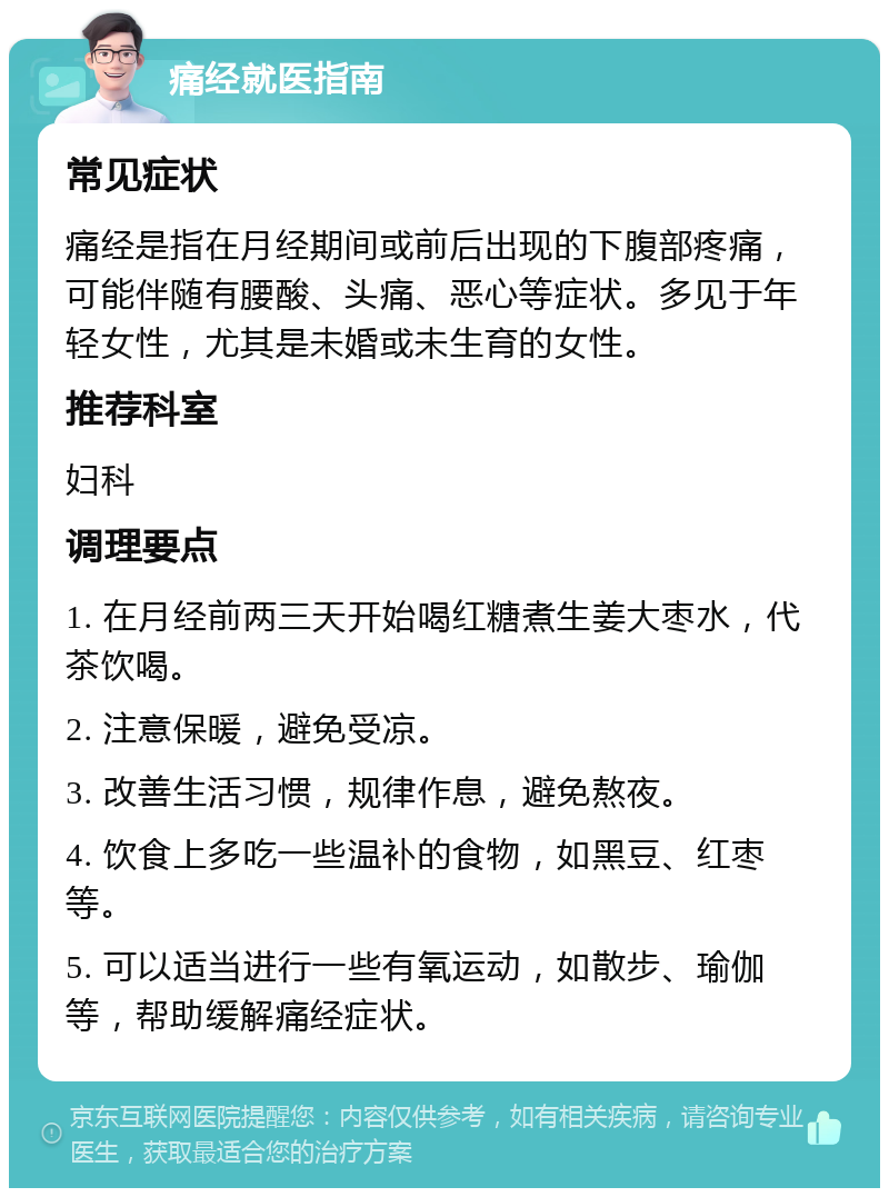 痛经就医指南 常见症状 痛经是指在月经期间或前后出现的下腹部疼痛，可能伴随有腰酸、头痛、恶心等症状。多见于年轻女性，尤其是未婚或未生育的女性。 推荐科室 妇科 调理要点 1. 在月经前两三天开始喝红糖煮生姜大枣水，代茶饮喝。 2. 注意保暖，避免受凉。 3. 改善生活习惯，规律作息，避免熬夜。 4. 饮食上多吃一些温补的食物，如黑豆、红枣等。 5. 可以适当进行一些有氧运动，如散步、瑜伽等，帮助缓解痛经症状。