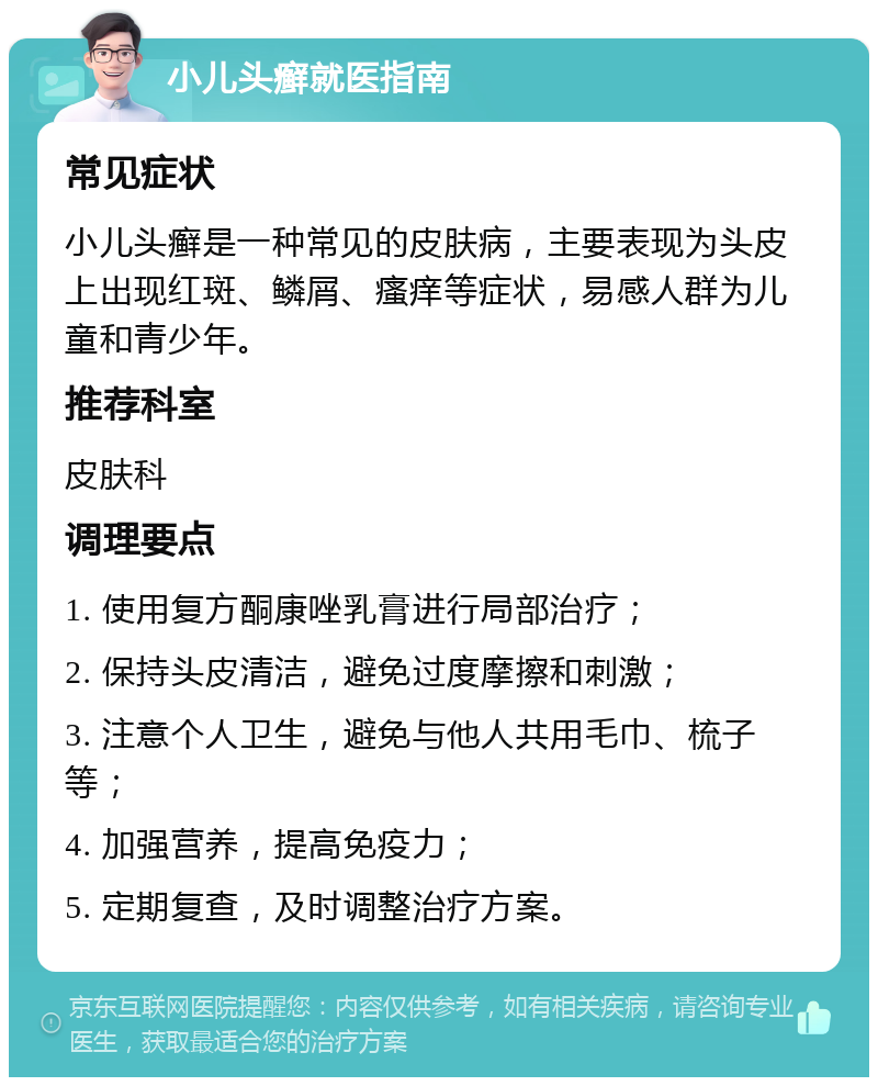 小儿头癣就医指南 常见症状 小儿头癣是一种常见的皮肤病，主要表现为头皮上出现红斑、鳞屑、瘙痒等症状，易感人群为儿童和青少年。 推荐科室 皮肤科 调理要点 1. 使用复方酮康唑乳膏进行局部治疗； 2. 保持头皮清洁，避免过度摩擦和刺激； 3. 注意个人卫生，避免与他人共用毛巾、梳子等； 4. 加强营养，提高免疫力； 5. 定期复查，及时调整治疗方案。