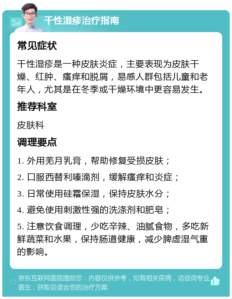 干性湿疹治疗指南 常见症状 干性湿疹是一种皮肤炎症，主要表现为皮肤干燥、红肿、瘙痒和脱屑，易感人群包括儿童和老年人，尤其是在冬季或干燥环境中更容易发生。 推荐科室 皮肤科 调理要点 1. 外用羌月乳膏，帮助修复受损皮肤； 2. 口服西替利嗪滴剂，缓解瘙痒和炎症； 3. 日常使用硅霜保湿，保持皮肤水分； 4. 避免使用刺激性强的洗涤剂和肥皂； 5. 注意饮食调理，少吃辛辣、油腻食物，多吃新鲜蔬菜和水果，保持肠道健康，减少脾虚湿气重的影响。