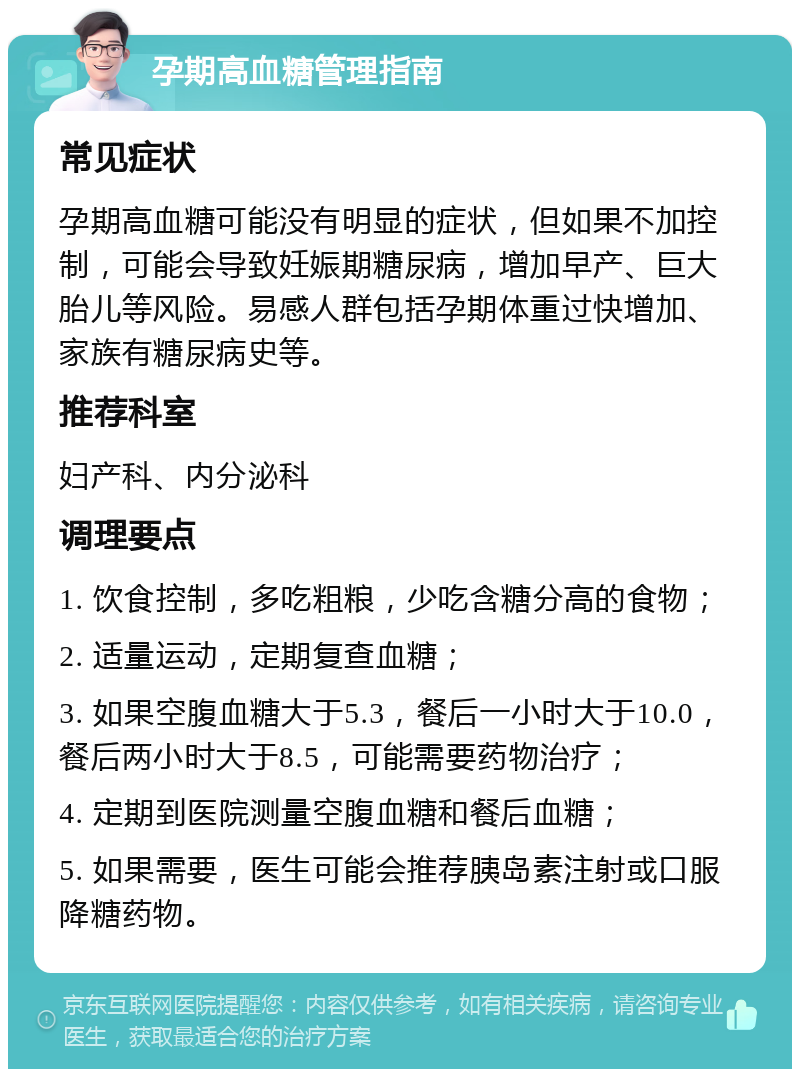 孕期高血糖管理指南 常见症状 孕期高血糖可能没有明显的症状，但如果不加控制，可能会导致妊娠期糖尿病，增加早产、巨大胎儿等风险。易感人群包括孕期体重过快增加、家族有糖尿病史等。 推荐科室 妇产科、内分泌科 调理要点 1. 饮食控制，多吃粗粮，少吃含糖分高的食物； 2. 适量运动，定期复查血糖； 3. 如果空腹血糖大于5.3，餐后一小时大于10.0，餐后两小时大于8.5，可能需要药物治疗； 4. 定期到医院测量空腹血糖和餐后血糖； 5. 如果需要，医生可能会推荐胰岛素注射或口服降糖药物。