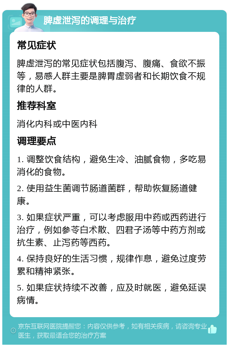 脾虚泄泻的调理与治疗 常见症状 脾虚泄泻的常见症状包括腹泻、腹痛、食欲不振等，易感人群主要是脾胃虚弱者和长期饮食不规律的人群。 推荐科室 消化内科或中医内科 调理要点 1. 调整饮食结构，避免生冷、油腻食物，多吃易消化的食物。 2. 使用益生菌调节肠道菌群，帮助恢复肠道健康。 3. 如果症状严重，可以考虑服用中药或西药进行治疗，例如参苓白术散、四君子汤等中药方剂或抗生素、止泻药等西药。 4. 保持良好的生活习惯，规律作息，避免过度劳累和精神紧张。 5. 如果症状持续不改善，应及时就医，避免延误病情。