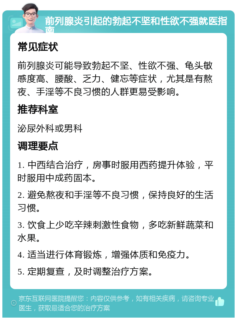 前列腺炎引起的勃起不坚和性欲不强就医指南 常见症状 前列腺炎可能导致勃起不坚、性欲不强、龟头敏感度高、腰酸、乏力、健忘等症状，尤其是有熬夜、手淫等不良习惯的人群更易受影响。 推荐科室 泌尿外科或男科 调理要点 1. 中西结合治疗，房事时服用西药提升体验，平时服用中成药固本。 2. 避免熬夜和手淫等不良习惯，保持良好的生活习惯。 3. 饮食上少吃辛辣刺激性食物，多吃新鲜蔬菜和水果。 4. 适当进行体育锻炼，增强体质和免疫力。 5. 定期复查，及时调整治疗方案。