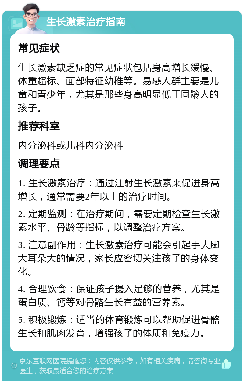 生长激素治疗指南 常见症状 生长激素缺乏症的常见症状包括身高增长缓慢、体重超标、面部特征幼稚等。易感人群主要是儿童和青少年，尤其是那些身高明显低于同龄人的孩子。 推荐科室 内分泌科或儿科内分泌科 调理要点 1. 生长激素治疗：通过注射生长激素来促进身高增长，通常需要2年以上的治疗时间。 2. 定期监测：在治疗期间，需要定期检查生长激素水平、骨龄等指标，以调整治疗方案。 3. 注意副作用：生长激素治疗可能会引起手大脚大耳朵大的情况，家长应密切关注孩子的身体变化。 4. 合理饮食：保证孩子摄入足够的营养，尤其是蛋白质、钙等对骨骼生长有益的营养素。 5. 积极锻炼：适当的体育锻炼可以帮助促进骨骼生长和肌肉发育，增强孩子的体质和免疫力。