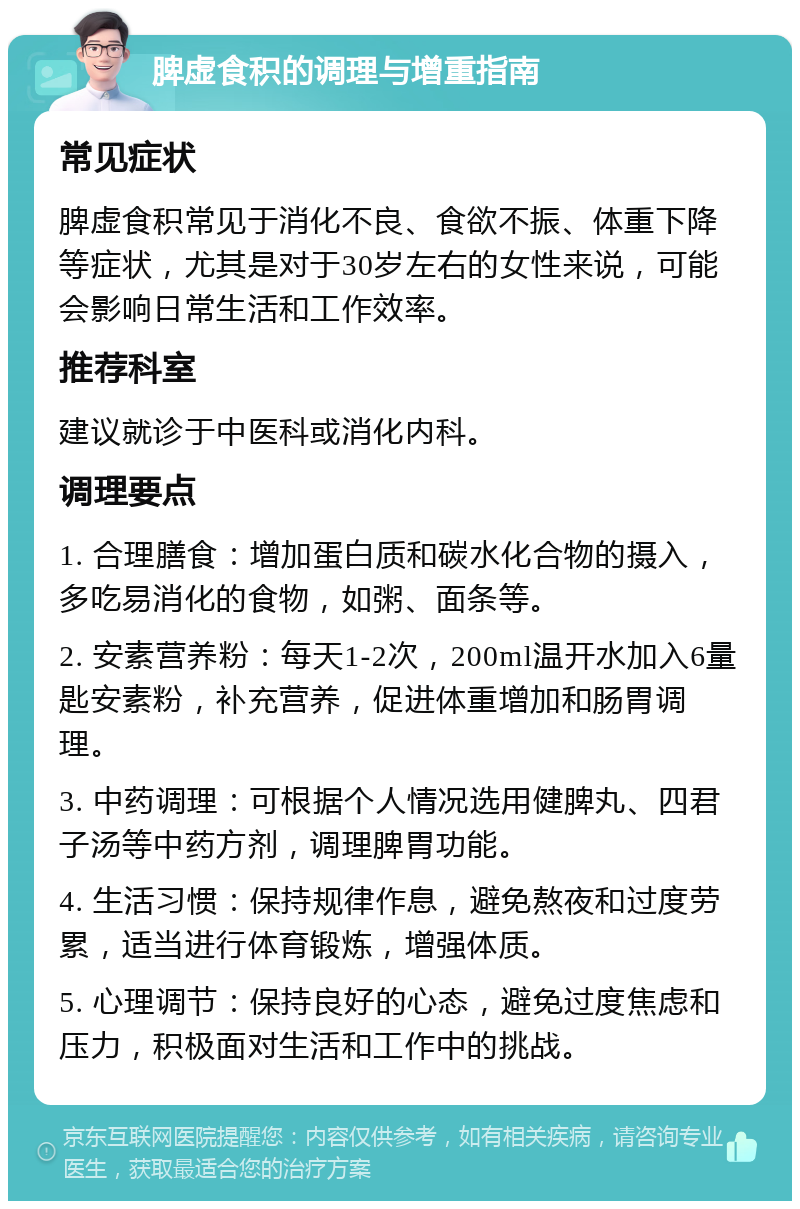 脾虚食积的调理与增重指南 常见症状 脾虚食积常见于消化不良、食欲不振、体重下降等症状，尤其是对于30岁左右的女性来说，可能会影响日常生活和工作效率。 推荐科室 建议就诊于中医科或消化内科。 调理要点 1. 合理膳食：增加蛋白质和碳水化合物的摄入，多吃易消化的食物，如粥、面条等。 2. 安素营养粉：每天1-2次，200ml温开水加入6量匙安素粉，补充营养，促进体重增加和肠胃调理。 3. 中药调理：可根据个人情况选用健脾丸、四君子汤等中药方剂，调理脾胃功能。 4. 生活习惯：保持规律作息，避免熬夜和过度劳累，适当进行体育锻炼，增强体质。 5. 心理调节：保持良好的心态，避免过度焦虑和压力，积极面对生活和工作中的挑战。