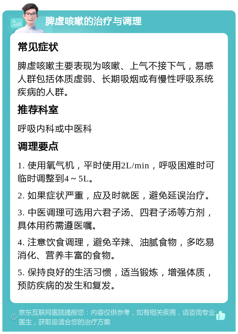 脾虚咳嗽的治疗与调理 常见症状 脾虚咳嗽主要表现为咳嗽、上气不接下气，易感人群包括体质虚弱、长期吸烟或有慢性呼吸系统疾病的人群。 推荐科室 呼吸内科或中医科 调理要点 1. 使用氧气机，平时使用2L/min，呼吸困难时可临时调整到4～5L。 2. 如果症状严重，应及时就医，避免延误治疗。 3. 中医调理可选用六君子汤、四君子汤等方剂，具体用药需遵医嘱。 4. 注意饮食调理，避免辛辣、油腻食物，多吃易消化、营养丰富的食物。 5. 保持良好的生活习惯，适当锻炼，增强体质，预防疾病的发生和复发。