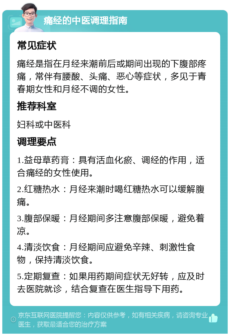 痛经的中医调理指南 常见症状 痛经是指在月经来潮前后或期间出现的下腹部疼痛，常伴有腰酸、头痛、恶心等症状，多见于青春期女性和月经不调的女性。 推荐科室 妇科或中医科 调理要点 1.益母草药膏：具有活血化瘀、调经的作用，适合痛经的女性使用。 2.红糖热水：月经来潮时喝红糖热水可以缓解腹痛。 3.腹部保暖：月经期间多注意腹部保暖，避免着凉。 4.清淡饮食：月经期间应避免辛辣、刺激性食物，保持清淡饮食。 5.定期复查：如果用药期间症状无好转，应及时去医院就诊，结合复查在医生指导下用药。