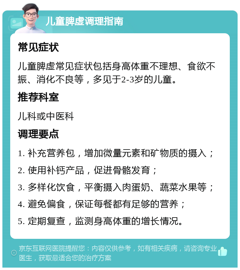 儿童脾虚调理指南 常见症状 儿童脾虚常见症状包括身高体重不理想、食欲不振、消化不良等，多见于2-3岁的儿童。 推荐科室 儿科或中医科 调理要点 1. 补充营养包，增加微量元素和矿物质的摄入； 2. 使用补钙产品，促进骨骼发育； 3. 多样化饮食，平衡摄入肉蛋奶、蔬菜水果等； 4. 避免偏食，保证每餐都有足够的营养； 5. 定期复查，监测身高体重的增长情况。