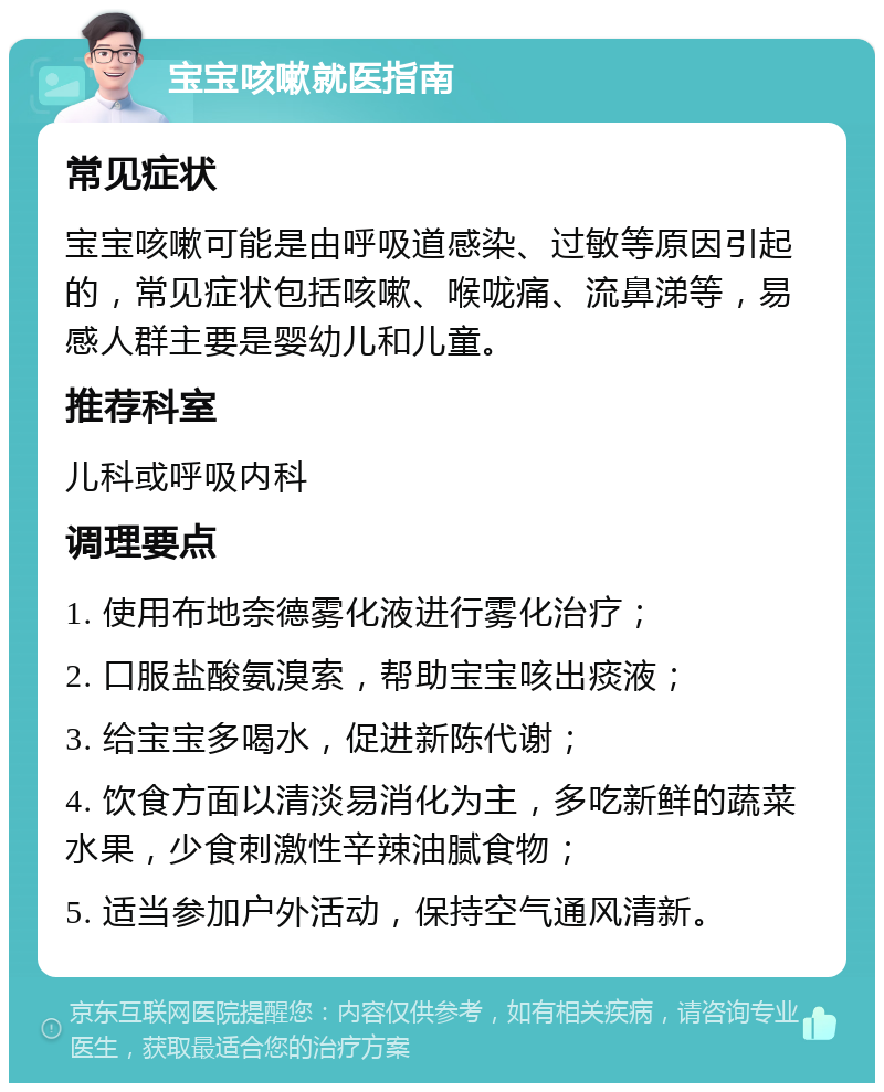 宝宝咳嗽就医指南 常见症状 宝宝咳嗽可能是由呼吸道感染、过敏等原因引起的，常见症状包括咳嗽、喉咙痛、流鼻涕等，易感人群主要是婴幼儿和儿童。 推荐科室 儿科或呼吸内科 调理要点 1. 使用布地奈德雾化液进行雾化治疗； 2. 口服盐酸氨溴索，帮助宝宝咳出痰液； 3. 给宝宝多喝水，促进新陈代谢； 4. 饮食方面以清淡易消化为主，多吃新鲜的蔬菜水果，少食刺激性辛辣油腻食物； 5. 适当参加户外活动，保持空气通风清新。