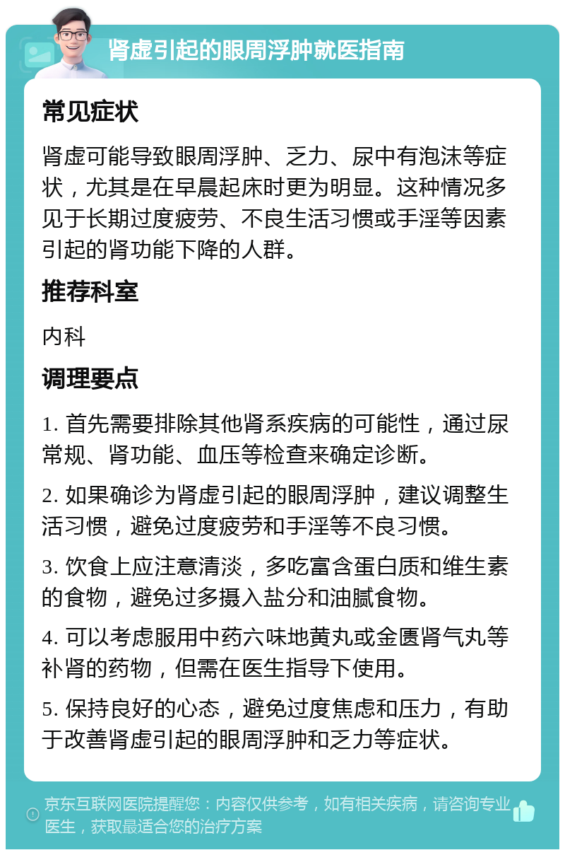 肾虚引起的眼周浮肿就医指南 常见症状 肾虚可能导致眼周浮肿、乏力、尿中有泡沫等症状，尤其是在早晨起床时更为明显。这种情况多见于长期过度疲劳、不良生活习惯或手淫等因素引起的肾功能下降的人群。 推荐科室 内科 调理要点 1. 首先需要排除其他肾系疾病的可能性，通过尿常规、肾功能、血压等检查来确定诊断。 2. 如果确诊为肾虚引起的眼周浮肿，建议调整生活习惯，避免过度疲劳和手淫等不良习惯。 3. 饮食上应注意清淡，多吃富含蛋白质和维生素的食物，避免过多摄入盐分和油腻食物。 4. 可以考虑服用中药六味地黄丸或金匮肾气丸等补肾的药物，但需在医生指导下使用。 5. 保持良好的心态，避免过度焦虑和压力，有助于改善肾虚引起的眼周浮肿和乏力等症状。