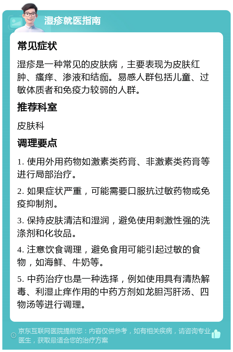 湿疹就医指南 常见症状 湿疹是一种常见的皮肤病，主要表现为皮肤红肿、瘙痒、渗液和结痂。易感人群包括儿童、过敏体质者和免疫力较弱的人群。 推荐科室 皮肤科 调理要点 1. 使用外用药物如激素类药膏、非激素类药膏等进行局部治疗。 2. 如果症状严重，可能需要口服抗过敏药物或免疫抑制剂。 3. 保持皮肤清洁和湿润，避免使用刺激性强的洗涤剂和化妆品。 4. 注意饮食调理，避免食用可能引起过敏的食物，如海鲜、牛奶等。 5. 中药治疗也是一种选择，例如使用具有清热解毒、利湿止痒作用的中药方剂如龙胆泻肝汤、四物汤等进行调理。